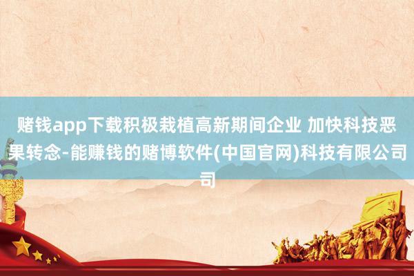 赌钱app下载积极栽植高新期间企业 加快科技恶果转念-能赚钱的赌博软件(中国官网)科技有限公司