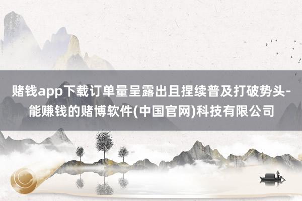 赌钱app下载订单量呈露出且捏续普及打破势头-能赚钱的赌博软件(中国官网)科技有限公司