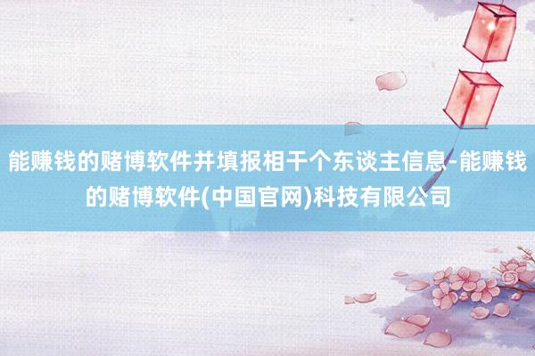 能赚钱的赌博软件并填报相干个东谈主信息-能赚钱的赌博软件(中国官网)科技有限公司