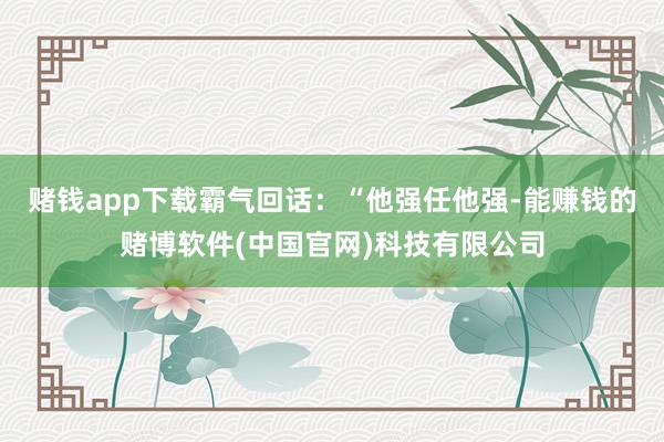 赌钱app下载霸气回话：“他强任他强-能赚钱的赌博软件(中国官网)科技有限公司