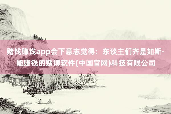 赌钱赚钱app会下意志觉得：东谈主们齐是如斯-能赚钱的赌博软件(中国官网)科技有限公司