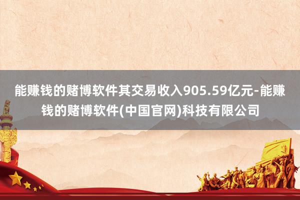 能赚钱的赌博软件其交易收入905.59亿元-能赚钱的赌博软件(中国官网)科技有限公司