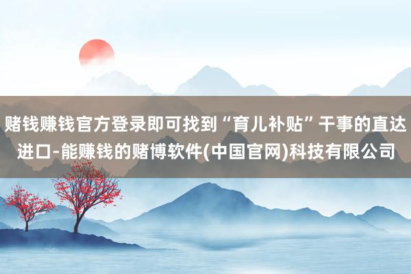 赌钱赚钱官方登录即可找到“育儿补贴”干事的直达进口-能赚钱的赌博软件(中国官网)科技有限公司