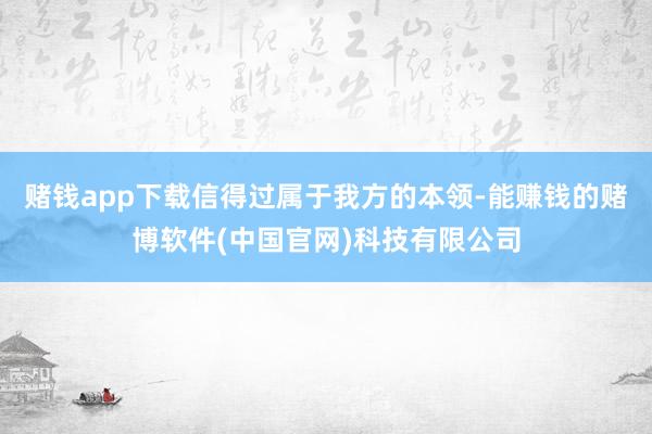 赌钱app下载信得过属于我方的本领-能赚钱的赌博软件(中国官网)科技有限公司