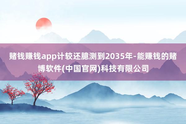 赌钱赚钱app计较还臆测到2035年-能赚钱的赌博软件(中国官网)科技有限公司