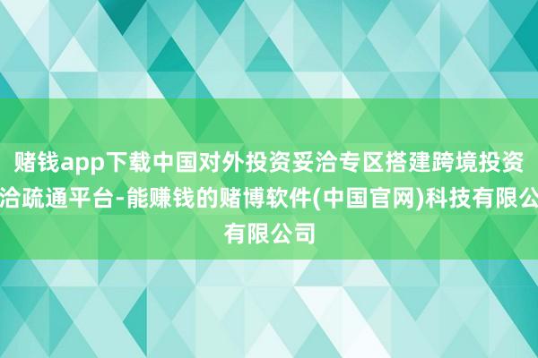 赌钱app下载中国对外投资妥洽专区搭建跨境投资妥洽疏通平台-能赚钱的赌博软件(中国官网)科技有限公司