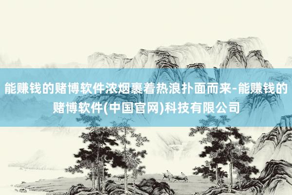 能赚钱的赌博软件浓烟裹着热浪扑面而来-能赚钱的赌博软件(中国官网)科技有限公司