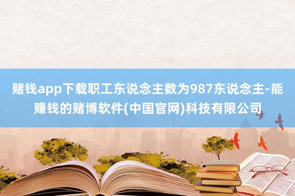 赌钱app下载职工东说念主数为987东说念主-能赚钱的赌博软件(中国官网)科技有限公司