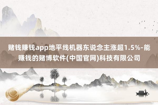 赌钱赚钱app地平线机器东说念主涨超1.5%-能赚钱的赌博软件(中国官网)科技有限公司