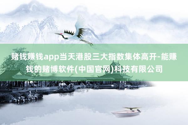 赌钱赚钱app　　当天港股三大指数集体高开-能赚钱的赌博软件(中国官网)科技有限公司