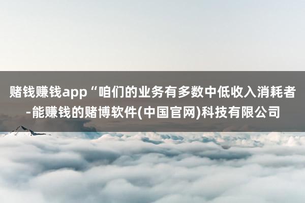 赌钱赚钱app“咱们的业务有多数中低收入消耗者-能赚钱的赌博软件(中国官网)科技有限公司