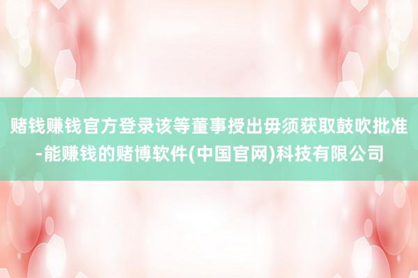 赌钱赚钱官方登录该等董事授出毋须获取鼓吹批准-能赚钱的赌博软件(中国官网)科技有限公司