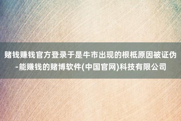赌钱赚钱官方登录于是牛市出现的根柢原因被证伪-能赚钱的赌博软件(中国官网)科技有限公司
