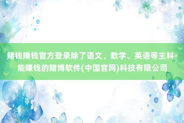 赌钱赚钱官方登录除了语文、数学、英语等主科-能赚钱的赌博软件(中国官网)科技有限公司