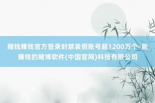 赌钱赚钱官方登录封禁装假账号超1200万个-能赚钱的赌博软件(中国官网)科技有限公司