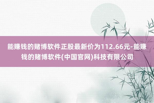 能赚钱的赌博软件正股最新价为112.66元-能赚钱的赌博软件(中国官网)科技有限公司