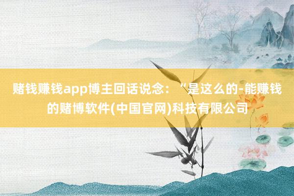 赌钱赚钱app博主回话说念：“是这么的-能赚钱的赌博软件(中国官网)科技有限公司