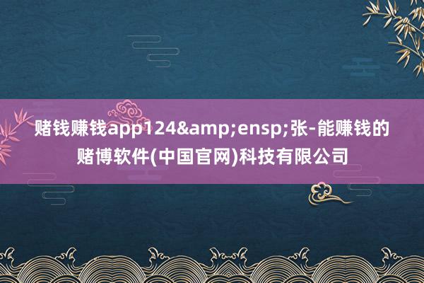 赌钱赚钱app124 张-能赚钱的赌博软件(中国官网)科技有限公司