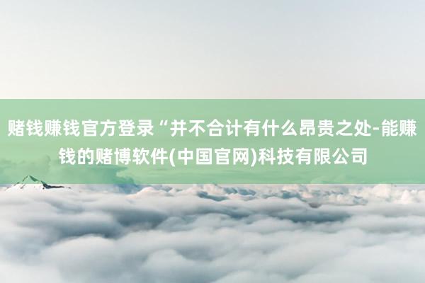 赌钱赚钱官方登录“并不合计有什么昂贵之处-能赚钱的赌博软件(中国官网)科技有限公司