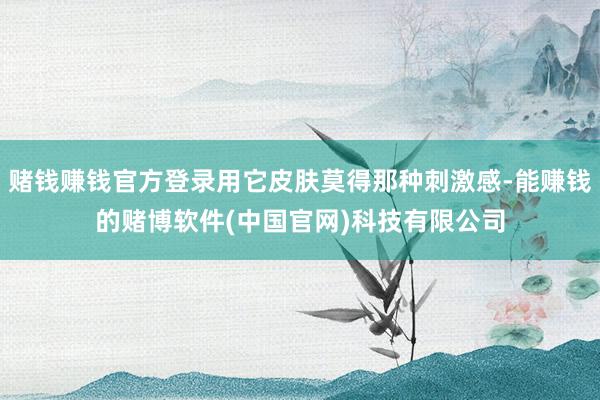 赌钱赚钱官方登录用它皮肤莫得那种刺激感-能赚钱的赌博软件(中国官网)科技有限公司