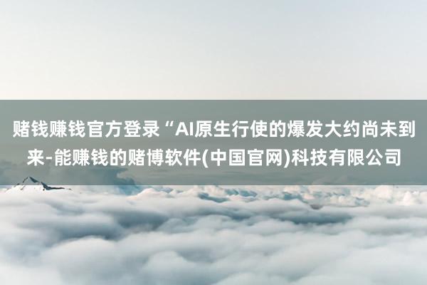赌钱赚钱官方登录“AI原生行使的爆发大约尚未到来-能赚钱的赌博软件(中国官网)科技有限公司