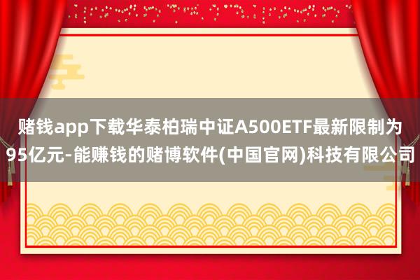 赌钱app下载华泰柏瑞中证A500ETF最新限制为95亿元-能赚钱的赌博软件(中国官网)科技有限公司
