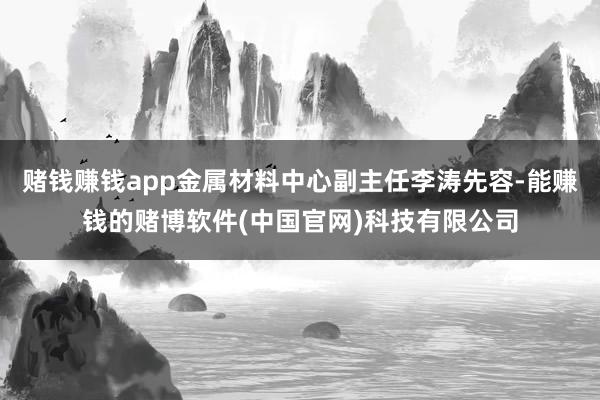 赌钱赚钱app金属材料中心副主任李涛先容-能赚钱的赌博软件(中国官网)科技有限公司
