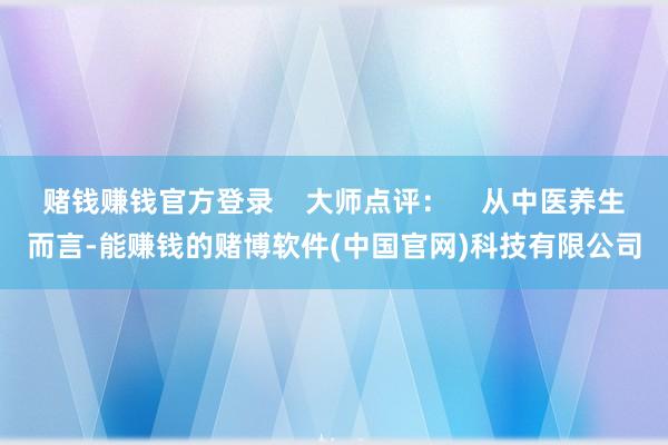 赌钱赚钱官方登录    大师点评：    从中医养生而言-能赚钱的赌博软件(中国官网)科技有限公司