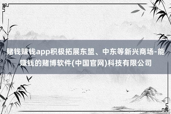 赌钱赚钱app积极拓展东盟、中东等新兴商场-能赚钱的赌博软件(中国官网)科技有限公司