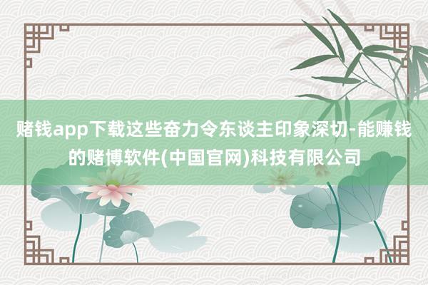 赌钱app下载这些奋力令东谈主印象深切-能赚钱的赌博软件(中国官网)科技有限公司