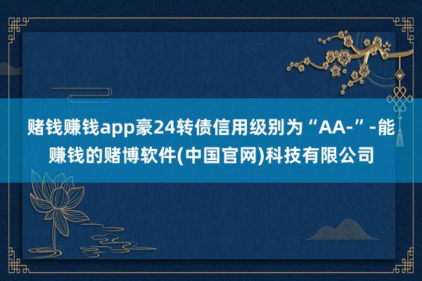 赌钱赚钱app豪24转债信用级别为“AA-”-能赚钱的赌博软件(中国官网)科技有限公司