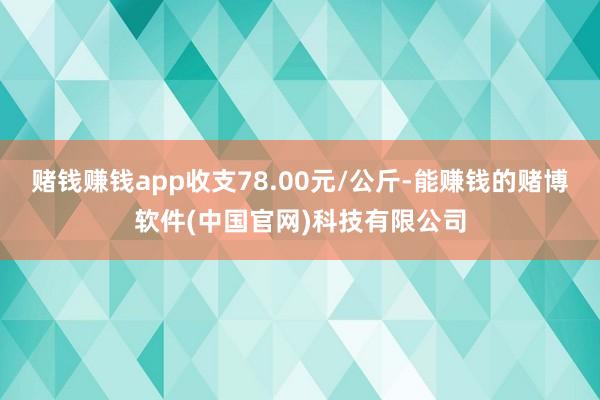 赌钱赚钱app收支78.00元/公斤-能赚钱的赌博软件(中国官网)科技有限公司