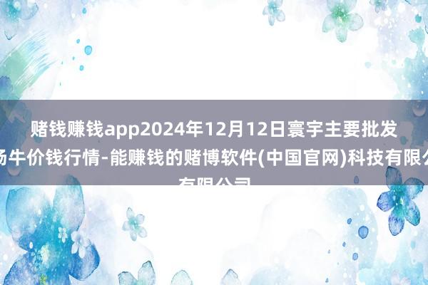 赌钱赚钱app2024年12月12日寰宇主要批发商场牛价钱行情-能赚钱的赌博软件(中国官网)科技有限公司