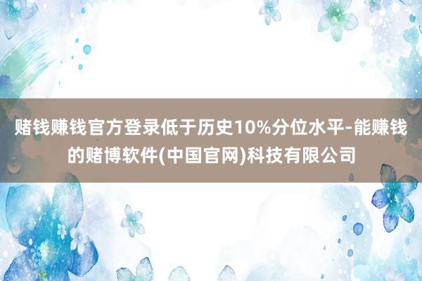 赌钱赚钱官方登录低于历史10%分位水平-能赚钱的赌博软件(中国官网)科技有限公司