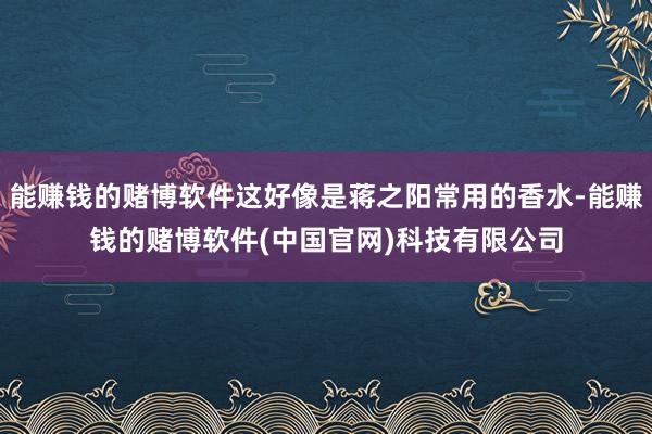 能赚钱的赌博软件这好像是蒋之阳常用的香水-能赚钱的赌博软件(中国官网)科技有限公司