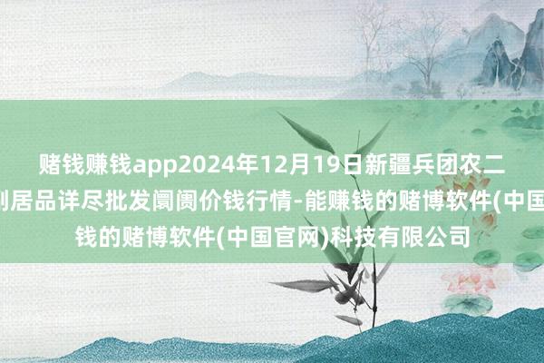 赌钱赚钱app2024年12月19日新疆兵团农二师库尔勒市孔雀农副居品详尽批发阛阓价钱行情-能赚钱的赌博软件(中国官网)科技有限公司