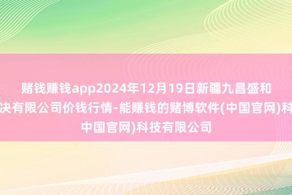 赌钱赚钱app2024年12月19日新疆九昌盛和果品计算解决有限公司价钱行情-能赚钱的赌博软件(中国官网)科技有限公司