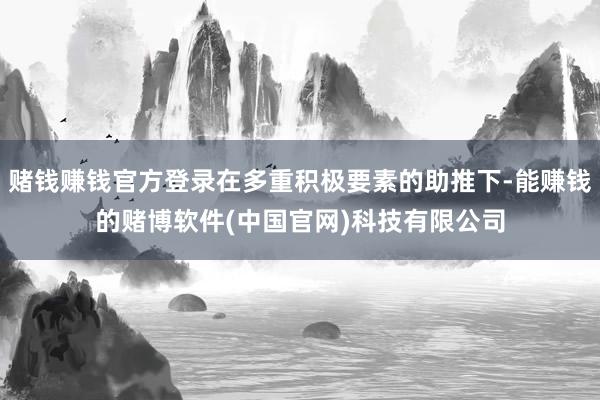 赌钱赚钱官方登录在多重积极要素的助推下-能赚钱的赌博软件(中国官网)科技有限公司