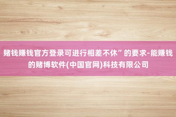 赌钱赚钱官方登录可进行相差不休”的要求-能赚钱的赌博软件(中国官网)科技有限公司