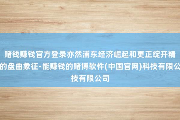 赌钱赚钱官方登录亦然浦东经济崛起和更正绽开精神的盘曲象征-能赚钱的赌博软件(中国官网)科技有限公司