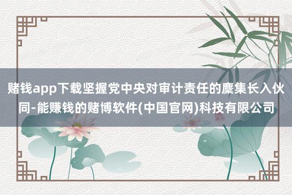 赌钱app下载坚握党中央对审计责任的麇集长入伙同-能赚钱的赌博软件(中国官网)科技有限公司
