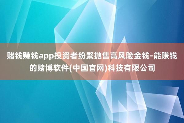 赌钱赚钱app投资者纷繁抛售高风险金钱-能赚钱的赌博软件(中国官网)科技有限公司