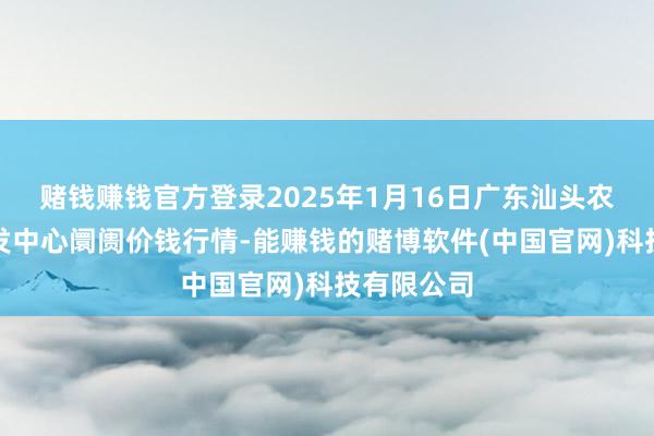 赌钱赚钱官方登录2025年1月16日广东汕头农副家具批发中心阛阓价钱行情-能赚钱的赌博软件(中国官网)科技有限公司