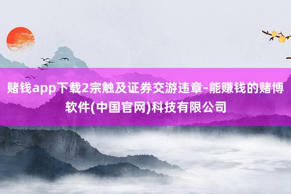 赌钱app下载2宗触及证券交游违章-能赚钱的赌博软件(中国官网)科技有限公司