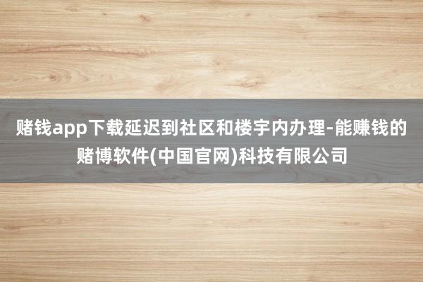 赌钱app下载延迟到社区和楼宇内办理-能赚钱的赌博软件(中国官网)科技有限公司