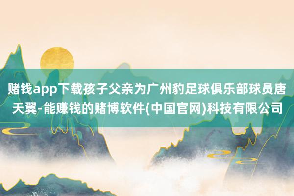 赌钱app下载孩子父亲为广州豹足球俱乐部球员唐天翼-能赚钱的赌博软件(中国官网)科技有限公司