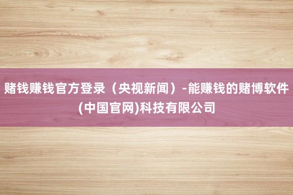 赌钱赚钱官方登录（央视新闻）-能赚钱的赌博软件(中国官网)科技有限公司