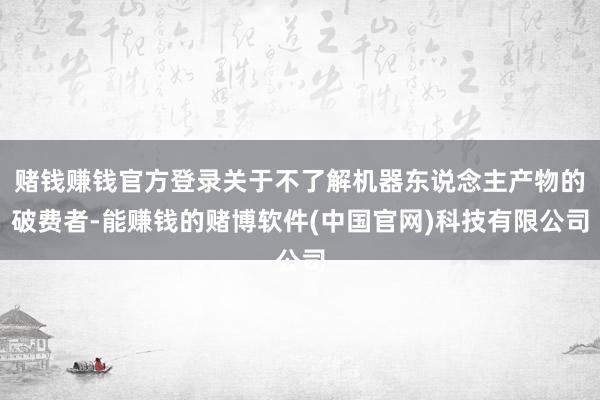 赌钱赚钱官方登录关于不了解机器东说念主产物的破费者-能赚钱的赌博软件(中国官网)科技有限公司