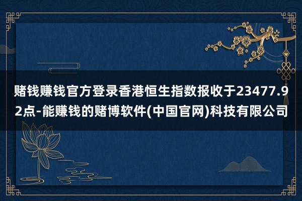 赌钱赚钱官方登录香港恒生指数报收于23477.92点-能赚钱的赌博软件(中国官网)科技有限公司
