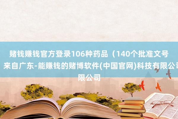 赌钱赚钱官方登录106种药品（140个批准文号）来自广东-能赚钱的赌博软件(中国官网)科技有限公司